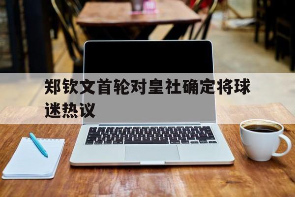 郑钦文首轮对皇社确定将球迷热议的简单介绍