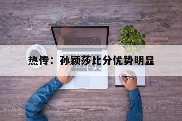 热传:孙颖莎比分优势明显(孙颖莎比赛视频回放2021) 热传:孙颖莎比分优势明显(孙颖莎比赛视频回放2021)
