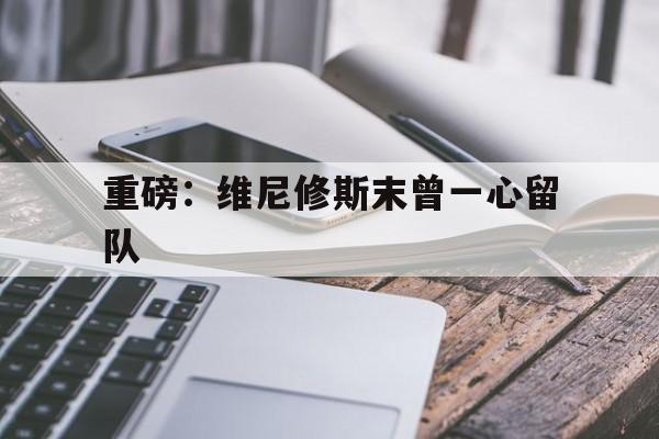 包含重磅：维尼修斯末曾一心留队的词条